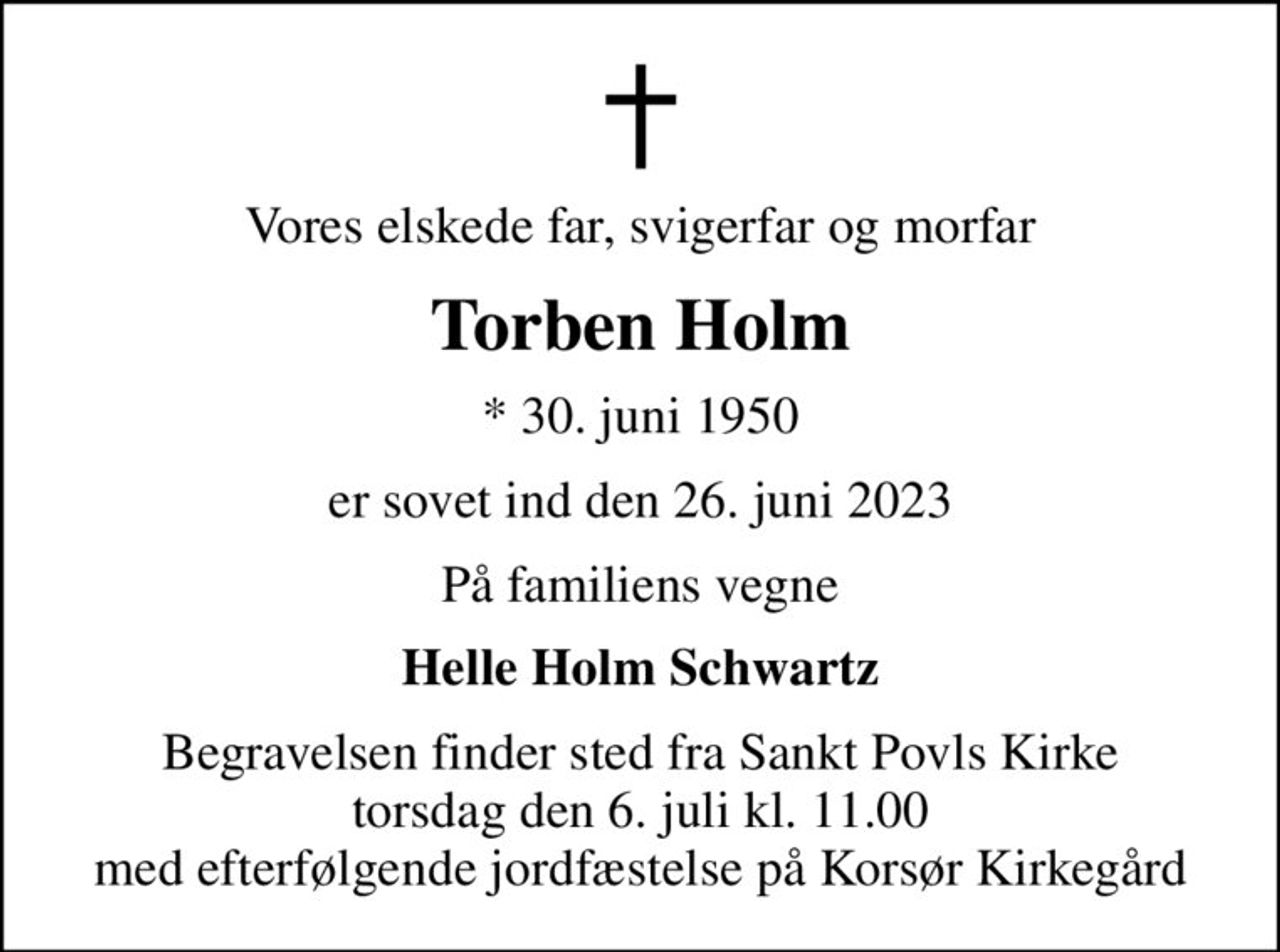 Vores elskede far, svigerfar og morfar
Torben Holm
* 30. juni 1950
er sovet ind den 26. juni 2023
På familiens vegne
Helle Holm Schwartz
Begravelsen finder sted fra Sankt Povls Kirke  torsdag den 6. juli kl. 11.00  med efterfølgende jordfæstelse på Korsør Kirkegård