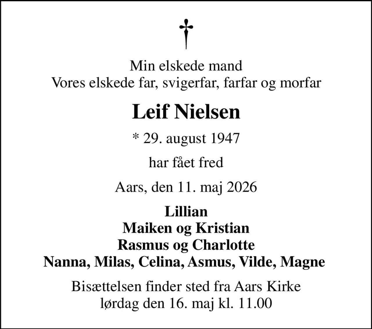 Min elskede mand Vores elskede far, svigerfar, farfar og morfar
Leif Nielsen
* 29. august 1947
har fået fred
Aars, den 11. maj 2026
Lillian Maiken og Kristian Rasmus og Charlotte Nanna, Milas, Celina, Asmus, Vilde, Magne 
Bisættelsen finder sted fra Aars Kirke  lørdag den 16. maj kl. 11.00