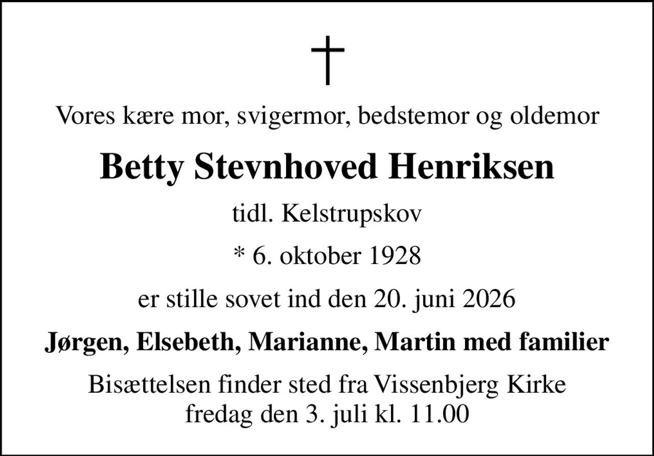 Vores kære mor, svigermor, bedstemor og oldemor
Betty Stevnhoved Henriksen
tidl. Kelstrupskov
* 6. oktober 1928
er stille sovet ind den 20. juni 2026
Jørgen, Elsebeth, Marianne, Martin med familier
Bisættelsen finder sted fra Vissenbjerg Kirke  fredag den 3. juli kl. 11.00