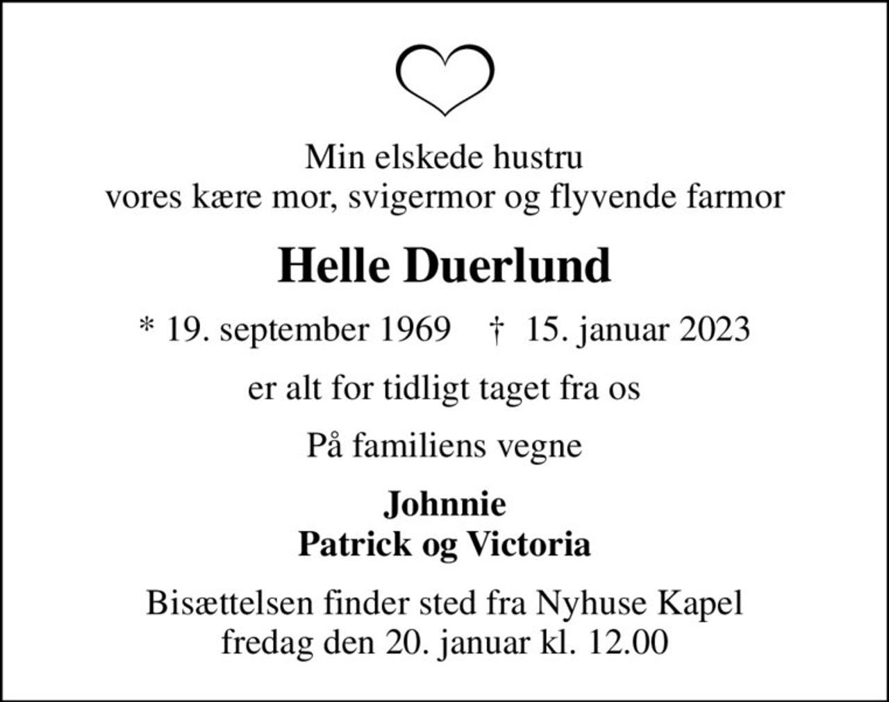 Min elskede hustru vores kære mor, svigermor og flyvende farmor
Helle Duerlund
* 19. september 1969    ✝ 15. januar 2023
er alt for tidligt taget fra os
På familiens vegne
Johnnie Patrick og Victoria
Bisættelsen finder sted fra Nyhuse Kapel  fredag den 20. januar kl. 12.00