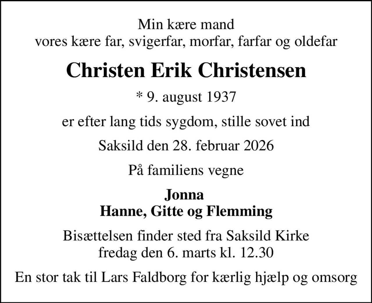 Min kære mand vores kære far, svigerfar, morfar, farfar og oldefar
Christen Erik Christensen
* 9. august 1937
er efter lang tids sygdom, stille sovet ind
Saksild den 28. februar 2026
På familiens vegne
Jonna  Hanne, Gitte og Flemming
Bisættelsen finder sted fra Saksild Kirke  fredag den 6. marts kl. 12.30 
En stor tak til Lars Faldborg for kærlig hjælp og omsorg