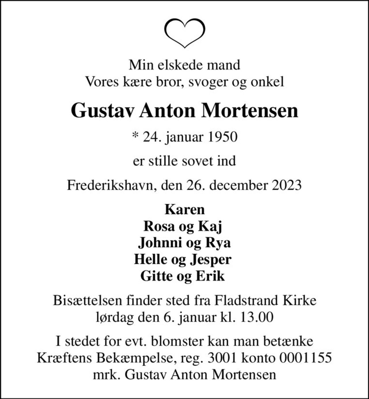 Min elskede mand Vores kære bror, svoger og onkel
Gustav Anton Mortensen
* 24. januar 1950
er stille sovet ind
Frederikshavn, den 26. december 2023
Karen Rosa og Kaj  Johnni og Rya Helle og Jesper  Gitte og Erik 
Bisættelsen finder sted fra Fladstrand Kirke  lørdag den 6. januar kl. 13.00 
I stedet for evt. blomster kan man betænke
					Kræftens Bekæmpelse reg.3001konto0001155mrk. Gustav
					Anton Mortensen