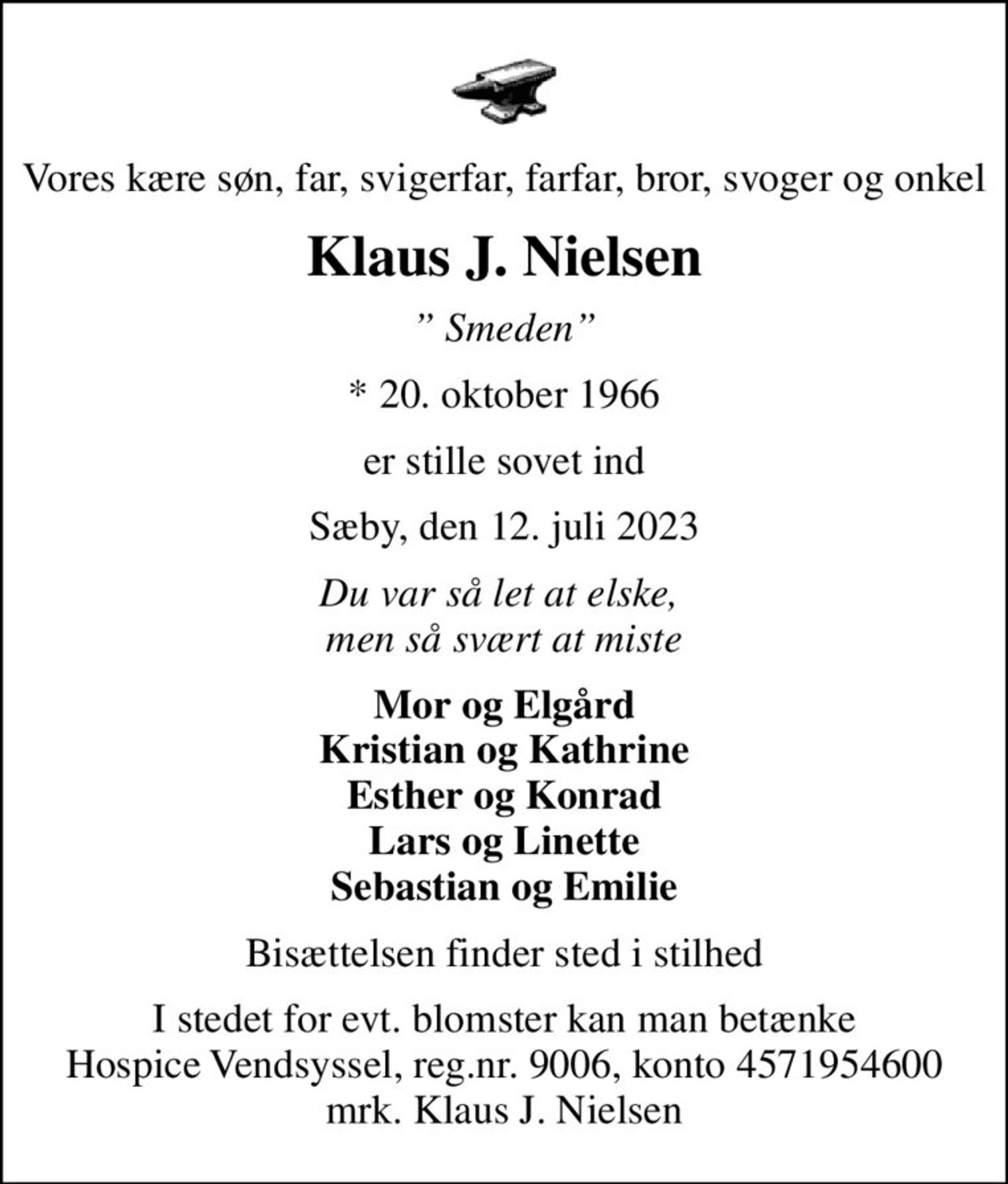Vores kære søn, far, svigerfar, farfar, bror, svoger og onkel
Klaus J. Nielsen
 Smeden
* 20. oktober 1966
er stille sovet ind
Sæby, den 12. juli 2023
Du var så let at elske,  men så svært at miste
Mor og Elgård Kristian og Kathrine Esther og Konrad Lars og Linette Sebastian og Emilie
Bisættelsen finder sted i stilhed
I stedet for evt. blomster kan man betænke
					Hospice Vendsyssel reg.nr.9006,konto4571954600mrk. Klaus
					J. Nielsen