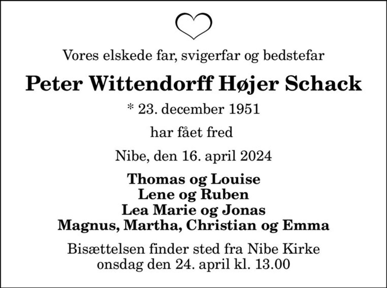 Vores elskede far, svigerfar og bedstefar
Peter Wittendorff Højer Schack
* 23. december 1951
har fået fred 
Nibe, den 16. april 2024
Thomas og Louise Lene og Ruben Lea Marie og Jonas  Magnus, Martha, Christian og Emma 
Bisættelsen finder sted fra Nibe Kirke  onsdag den 24. april kl. 13.00