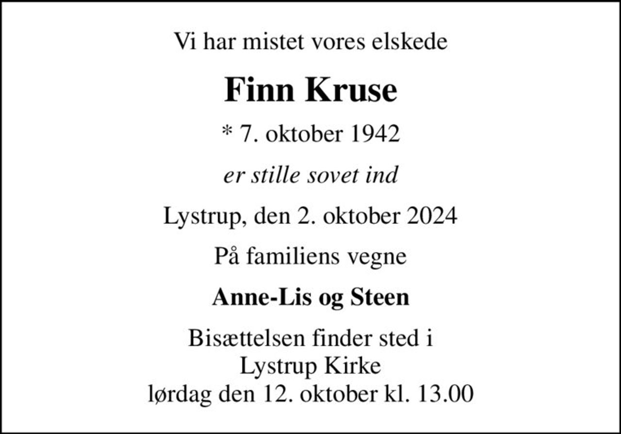 Vi har mistet vores elskede
Finn Kruse
* 7. oktober 1942
er stille sovet ind
Lystrup, den 2. oktober 2024
På familiens vegne
Anne-Lis og Steen
Bisættelsen finder sted i Lystrup Kirke  lørdag den 12. oktober kl. 13.00