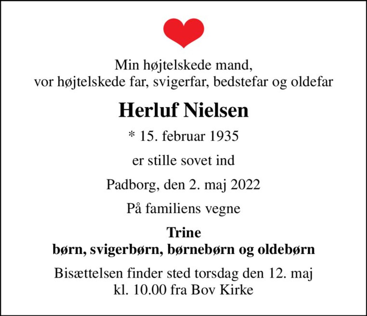 Min højtelskede mand, vor højtelskede far, svigerfar, bedstefar og oldefar
Herluf Nielsen
* 15. februar 1935
er stille sovet ind
Padborg, den 2. maj 2022
På familiens vegne
Trine børn, svigerbørn, børnebørn og oldebørn
Bisættelsen finder sted torsdag den 12. maj kl. 10.00 fra Bov Kirke