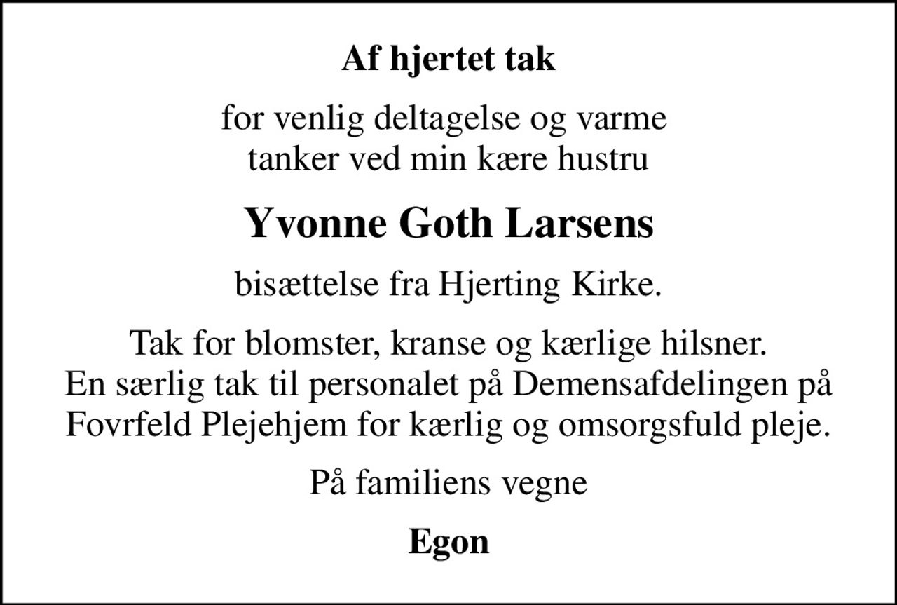 Af hjertet tak
for venlig deltagelse og varme  tanker ved min kære hustru
Yvonne Goth Larsens
bisættelse fra Hjerting Kirke.
Tak for blomster, kranse og kærlige hilsner. En særlig tak til personalet på Demensafdelingen på Fovrfeld Plejehjem for kærlig og omsorgsfuld pleje.
På familiens vegne
Egon