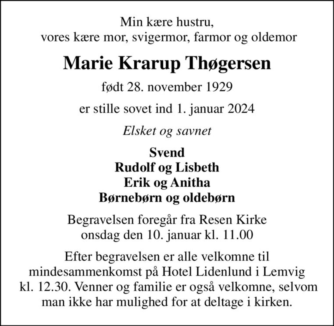 Min kære hustru,  vores kære mor, svigermor, farmor og oldemor
Marie Krarup Thøgersen
født 28. november 1929
er stille sovet ind 1. januar 2024
Elsket og savnet
Svend Rudolf og Lisbeth Erik og Anitha Børnebørn og oldebørn
Begravelsen foregår fra Resen Kirke  onsdag den 10. januar kl. 11.00 
Efter begravelsen er alle velkomne til mindesammenkomst på Hotel Lidenlund i Lemvig  kl. 12.30. Venner og familie er også velkomne, selvom man ikke har mulighed for at deltage i kirken.