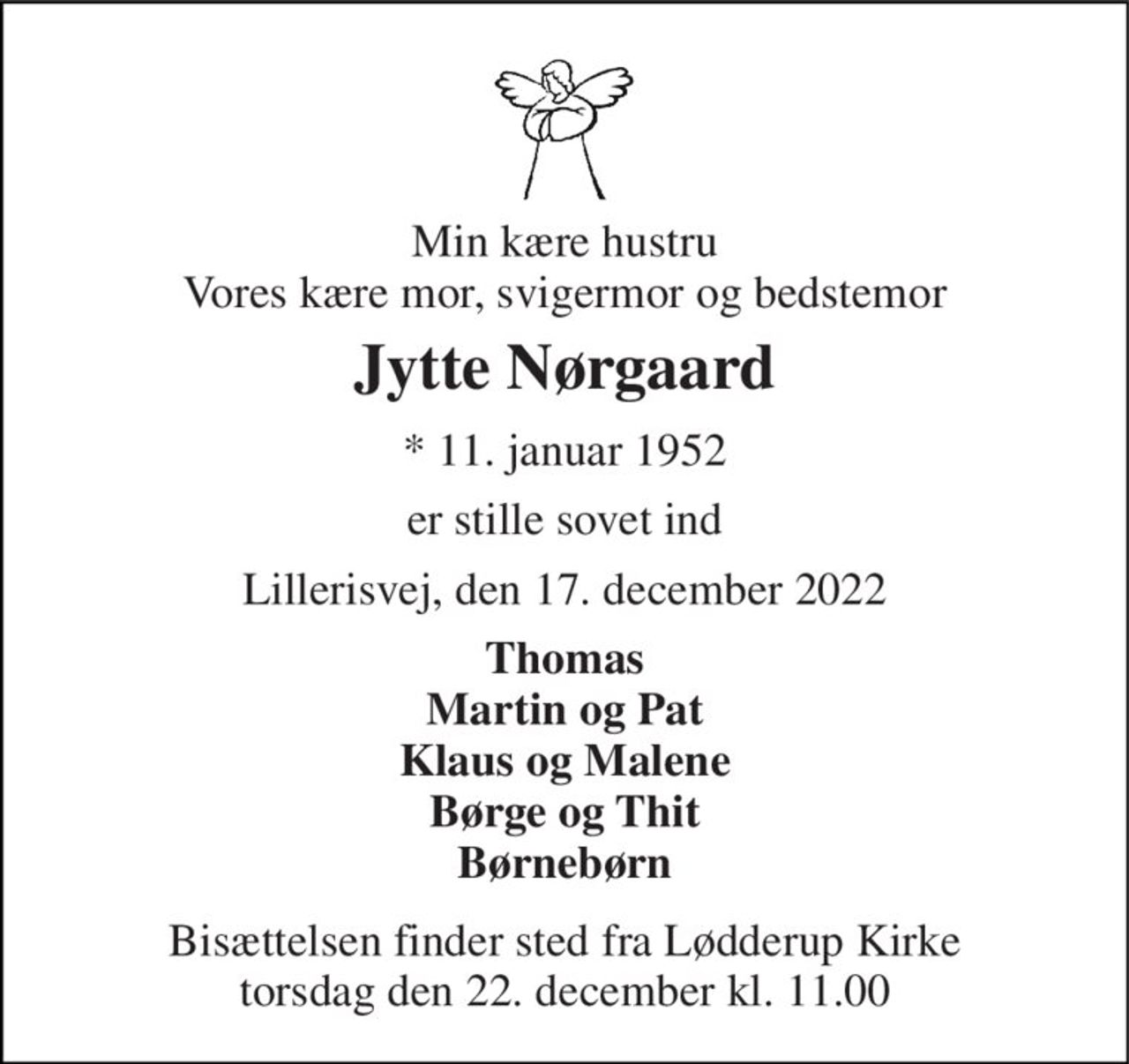 Min kære hustru Vores kære mor, svigermor og bedstemor 
Jytte Nørgaard 
*​ 11. januar 1952 
er stille sovet ind 
Lillerisvej, den 17. december 2022 
Thomas Martin og Pat Klaus og Malene Børge og Thit Børnebørn 
Bisættelsen​ finder sted fra Lødderup Kirke​ torsdag den 22. december​ kl. 11.00