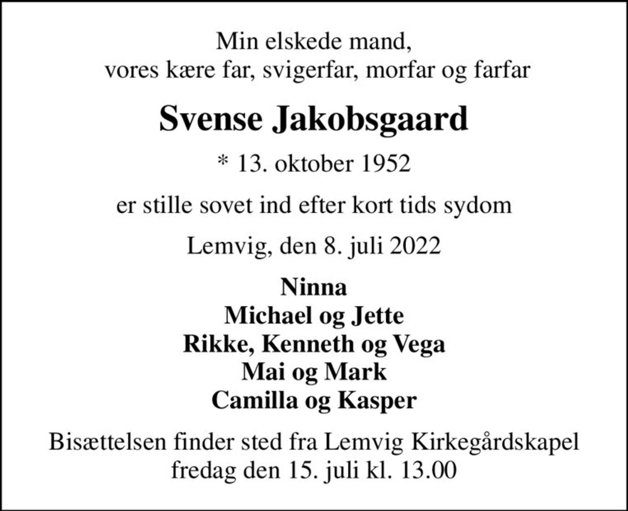 Min elskede mand,  vores kære far, svigerfar, morfar og farfar
Svense Jakobsgaard
* 13. oktober 1952
er stille sovet ind efter kort tids sydom
Lemvig, den 8. juli 2022
Ninna Michael og Jette Rikke, Kenneth og Vega Mai og Mark Camilla og Kasper
Bisættelsen finder sted fra Lemvig Kirkegårdskapel  fredag den 15. juli kl. 13.00