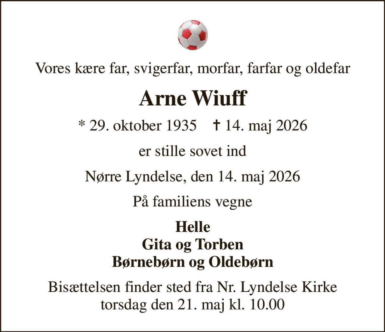 Vores kære far, svigerfar, morfar, farfar og oldefar
Arne Wiuff
* 29. oktober 1935    ✝ 14. maj 2026
er stille sovet ind
Nørre Lyndelse, den 14. maj 2026
På familiens vegne
Helle Gita og Torben Børnebørn og Oldebørn
Bisættelsen finder sted fra Nr. Lyndelse Kirke  torsdag den 21. maj kl. 10.00