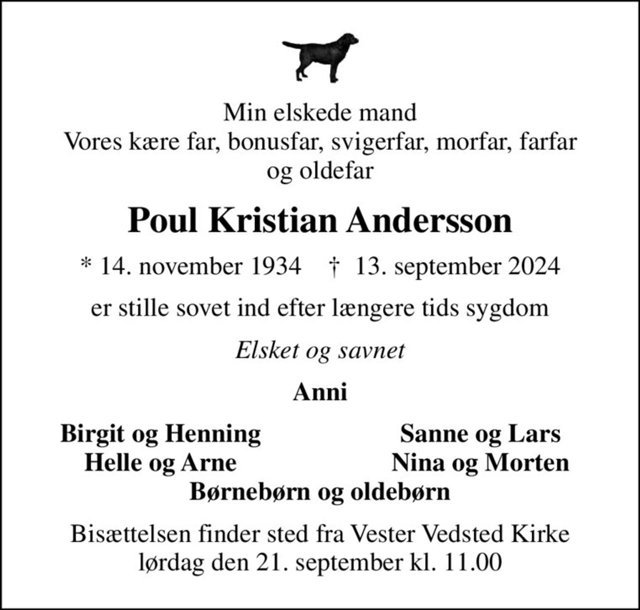 Min elskede mand Vores kære far, bonusfar, svigerfar, morfar, farfar og oldefar
Poul Kristian Andersson
* 14. november 1934    ✝ 13. september 2024
er stille sovet ind efter længere tids sygdom
Elsket og savnet
Anni
Birgit og Henning
Sanne og Lars
Helle og Arne
Nina og Morten
Bisættelsen finder sted fra Vester Vedsted Kirke  lørdag den 21. september kl. 11.00
