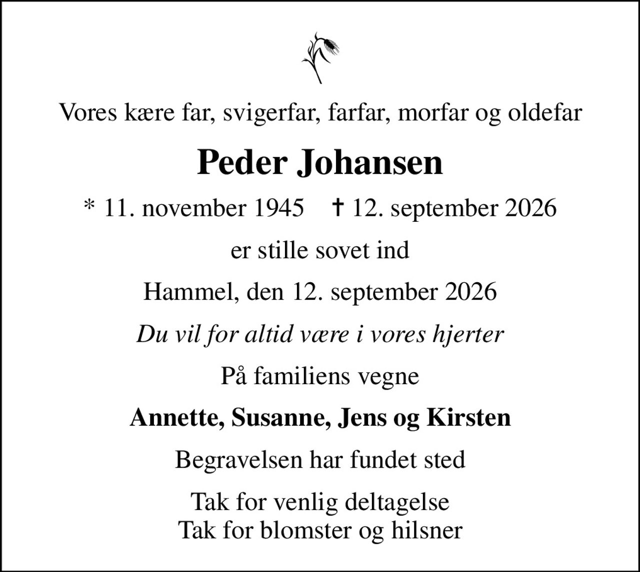 Vores kære far, svigerfar, farfar, morfar og oldefar
Peder Johansen
* 11. november 1945    ✝ 12. september 2026
er stille sovet ind
Hammel, den 12. september 2026
Du vil for altid være i vores hjerter
På familiens vegne
Annette, Susanne, Jens og Kirsten
Begravelsen har fundet sted
Tak for venlig deltagelse Tak for blomster og hilsner