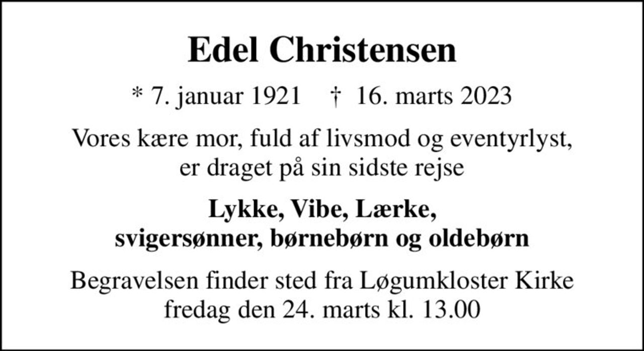 Edel Christensen
* 7. januar 1921    ✝ 16. marts 2023
Vores kære mor, fuld af livsmod og eventyrlyst, er draget på sin sidste rejse
Lykke, Vibe, Lærke, svigersønner, børnebørn og oldebørn
Begravelsen finder sted fra Løgumkloster Kirke  fredag den 24. marts kl. 13.00
