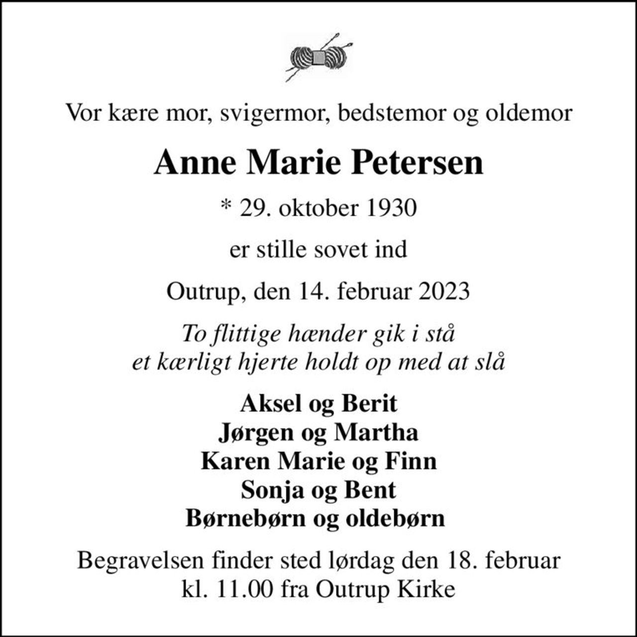 Vor kære mor, svigermor, bedstemor og oldemor
Anne Marie Petersen
* 29. oktober 1930
er stille sovet ind
Outrup, den 14. februar 2023
To flittige hænder gik i stå et kærligt hjerte holdt op med at slå
Aksel og Berit Jørgen og Martha Karen Marie og Finn Sonja og Bent Børnebørn og oldebørn 
Begravelsen finder sted lørdag den 18. februar kl. 11.00 fra Outrup Kirke