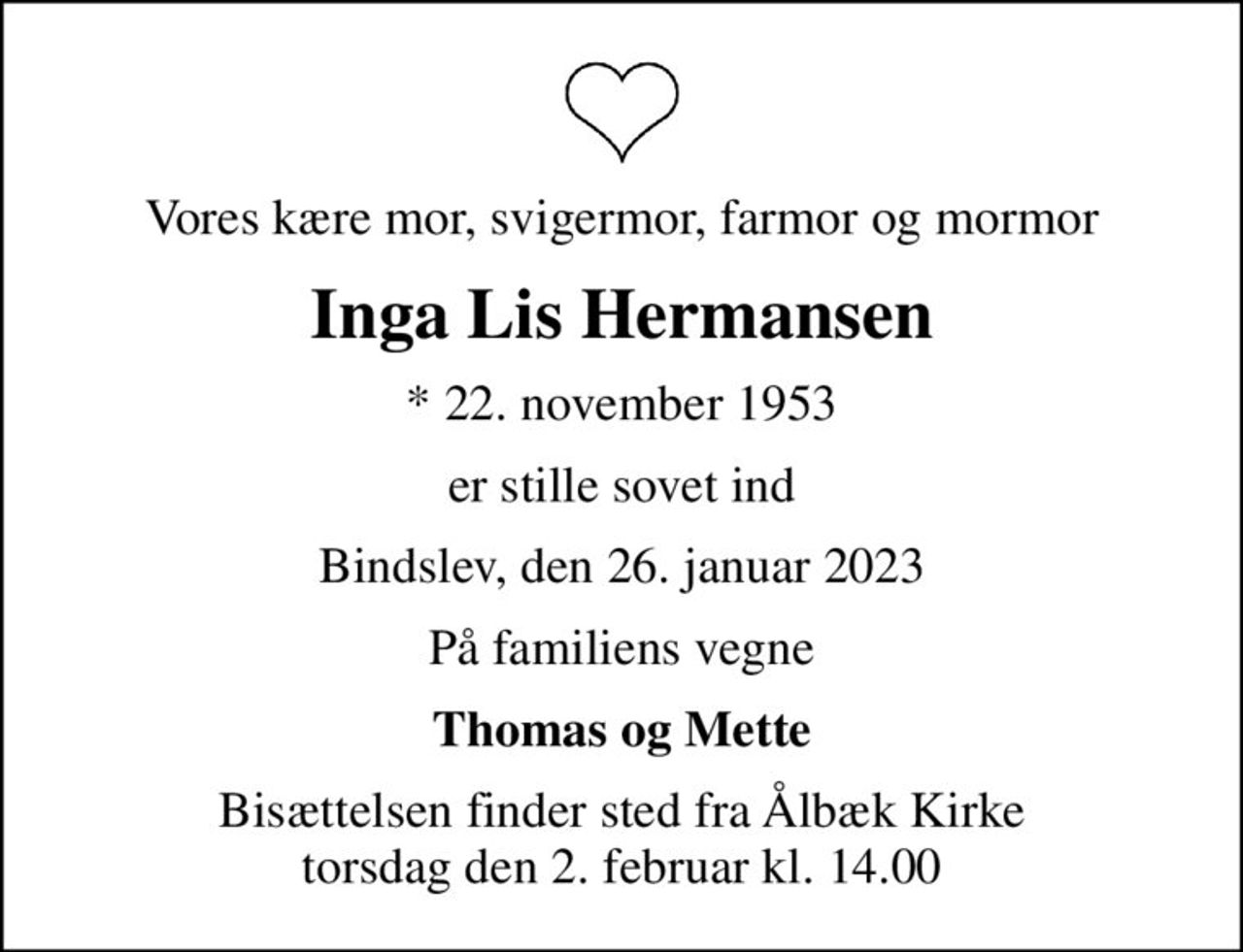Vores kære mor, svigermor, farmor og mormor
Inga Lis Hermansen
* 22. november 1953
er stille sovet ind
Bindslev, den 26. januar 2023
På familiens vegne
Thomas og Mette
Bisættelsen finder sted fra Ålbæk Kirke  torsdag den 2. februar kl. 14.00