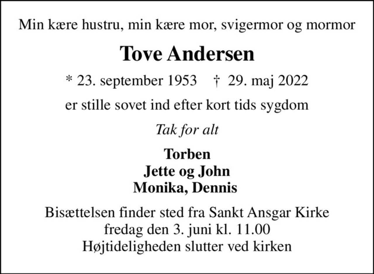 Min kære hustru, min kære mor, svigermor og mormor
Tove Andersen
* 23. september 1953    ✝ 29. maj 2022
er stille sovet ind efter kort tids sygdom
Tak for alt
Torben Jette og John Monika, Dennis 
Bisættelsen finder sted fra Sankt Ansgar Kirke  fredag den 3. juni kl. 11.00  Højtideligheden slutter ved kirken