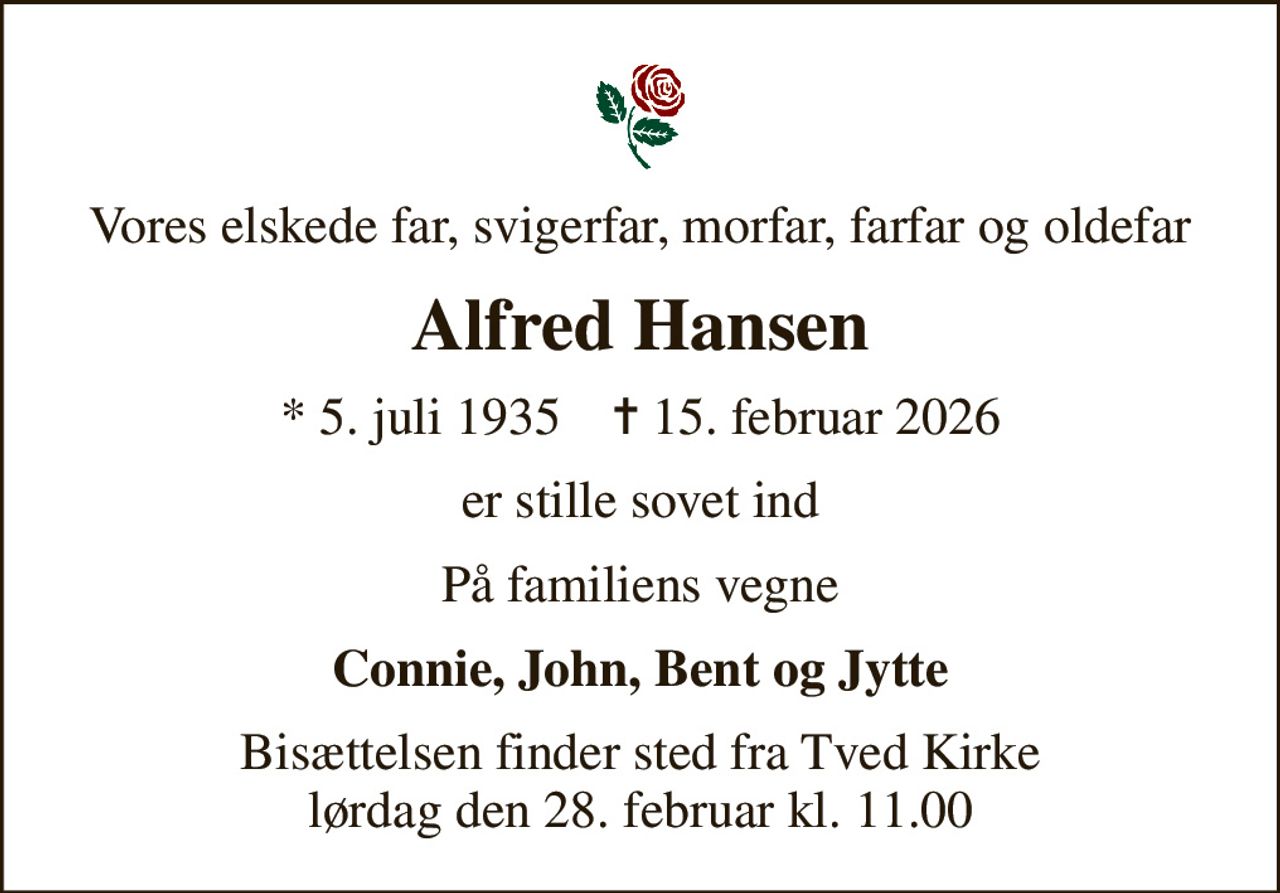 Vores elskede far, svigerfar, morfar, farfar og oldefar
Alfred Hansen
* 5. juli 1935    ✝ 15. februar 2026
er stille sovet ind
På familiens vegne
Connie, John, Bent og Jytte
Bisættelsen finder sted fra Tved Kirke  lørdag den 28. februar kl. 11.00