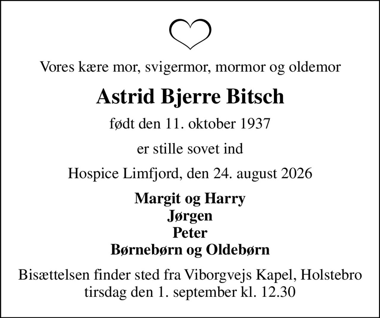 Vores kære mor, svigermor, mormor og oldemor
Astrid Bjerre Bitsch
født den 11. oktober 1937
er stille sovet ind
Hospice Limfjord, den 24. august 2026
Margit og Harry Jørgen Peter Børnebørn og Oldebørn
Bisættelsen finder sted fra Viborgvejs Kapel, Holstebro  tirsdag den 1. september kl. 12.30