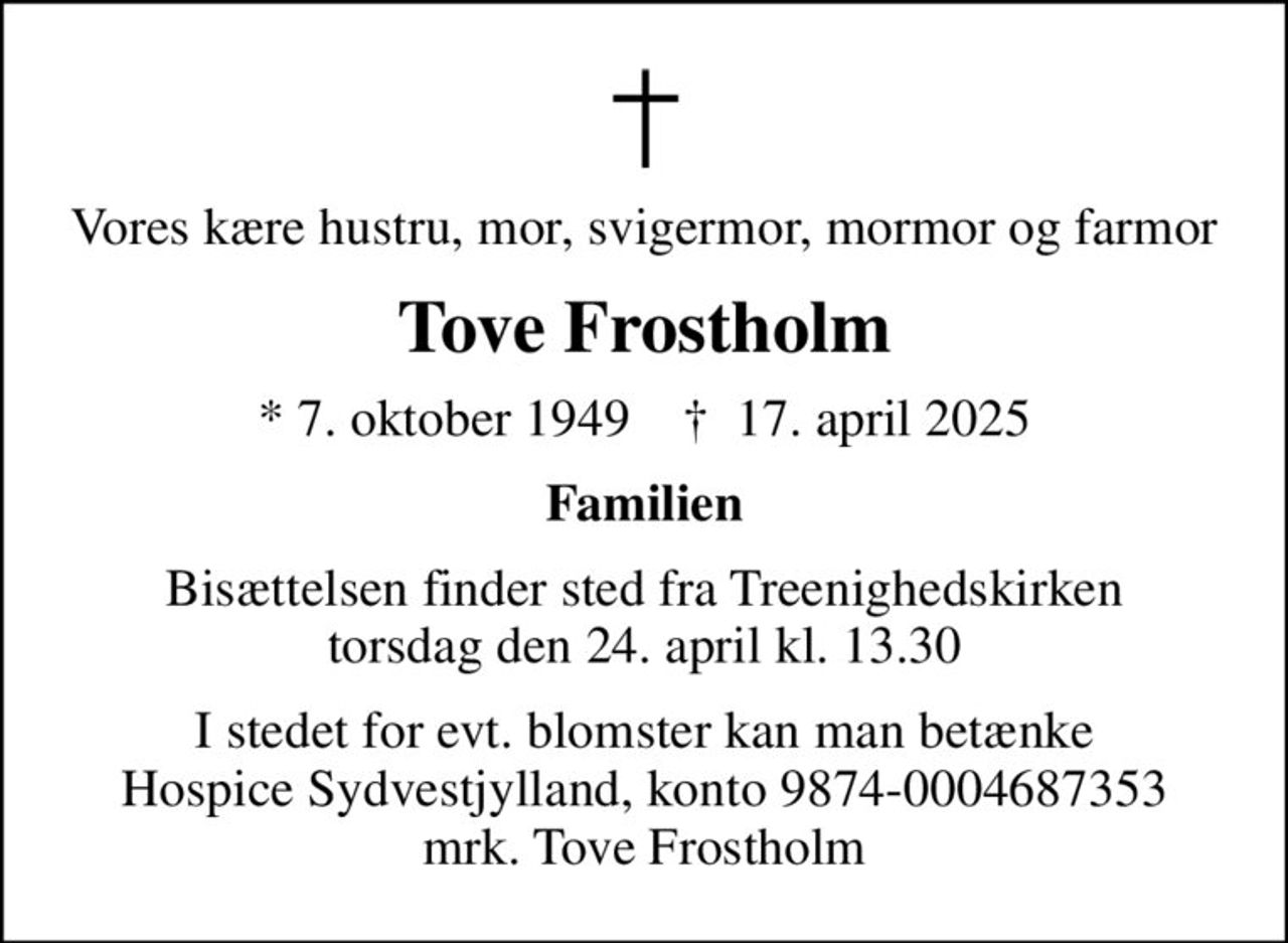Vores kære hustru, mor, svigermor, mormor og farmor
Tove Frostholm
* 7. oktober 1949    ✝ 17. april 2025
Familien
Bisættelsen finder sted fra Treenighedskirken  torsdag den 24. april kl. 13.30 
I stedet for evt. blomster kan man betænke
					Hospice Sydvestjylland reg.nr.9874konto0004687353mrk. Tove
					Frostholm