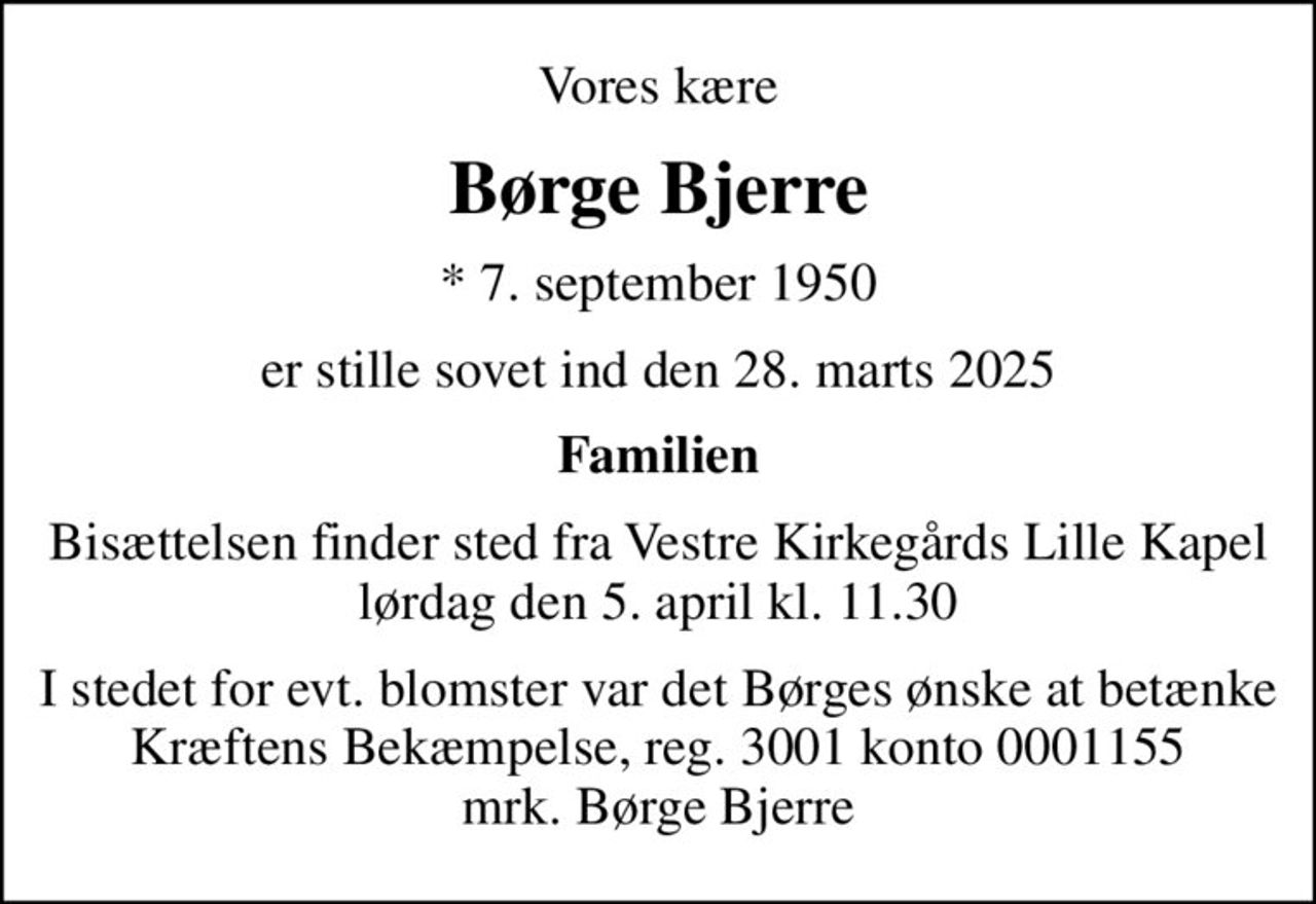 Vores kære
Børge Bjerre
* 7. september 1950
er stille sovet ind den 28. marts 2025
Familien
Bisættelsen finder sted fra Vestre Kirkegårds Lille Kapel  lørdag den 5. april kl. 11.30 
I stedet for evt. blomster var det Børges ønske at betænke Kræftens Bekæmpelse, reg. 3001 konto 0001155 mrk. Børge Bjerre
I stedet for evt. blomster kan man betænke
					Kræftens Bekæmpelse reg.3001konto0001155mrk. Børge
					Bjerre