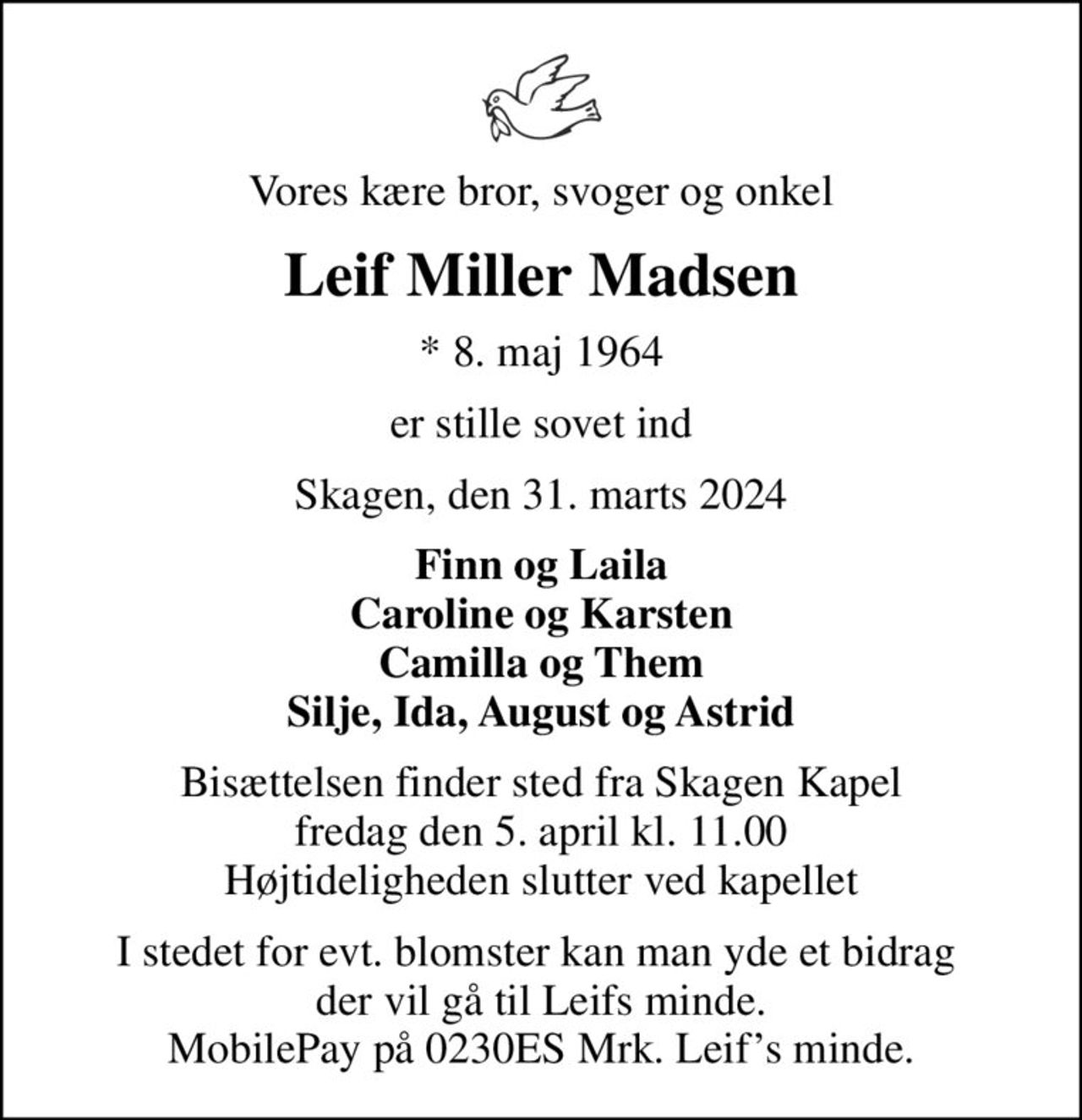Vores kære bror, svoger og onkel
Leif Miller Madsen
* 8. maj 1964
er stille sovet ind
Skagen, den 31. marts 2024
Finn og Laila Caroline og Karsten Camilla og Them Silje, Ida, August og Astrid
Bisættelsen finder sted fra Skagen Kapel  fredag den 5. april kl. 11.00  Højtideligheden slutter ved kapellet
I stedet for evt. blomster kan man yde et bidrag  der vil gå til Leifs minde. MobilePay på 0230ES Mrk. Leifs minde.