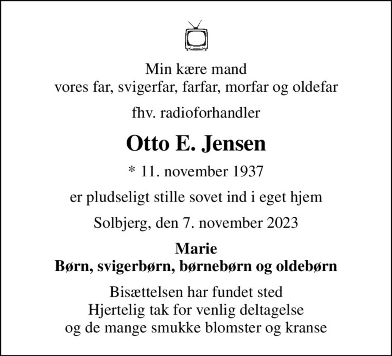 Min kære mand vores far, svigerfar, farfar, morfar og oldefar
fhv. radioforhandler
Otto E. Jensen
* 11. november 1937
er pludseligt stille sovet ind i eget hjem
Solbjerg, den 7. november 2023
Marie Børn, svigerbørn, børnebørn og oldebørn
Bisættelsen har fundet sted Hjertelig tak for venlig deltagelse og de mange smukke blomster og kranse
