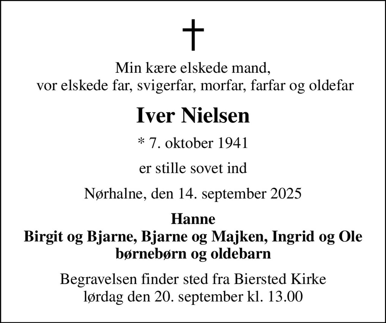 Min kære elskede mand,  vor elskede far, svigerfar, morfar, farfar og oldefar
Iver Nielsen
* 7. oktober 1941
er stille sovet ind
Nørhalne, den 14. september 2025
Hanne Birgit og Bjarne, Bjarne og Majken, Ingrid og Ole børnebørn og oldebarn
Begravelsen finder sted fra Biersted Kirke  lørdag den 20. september kl. 13.00