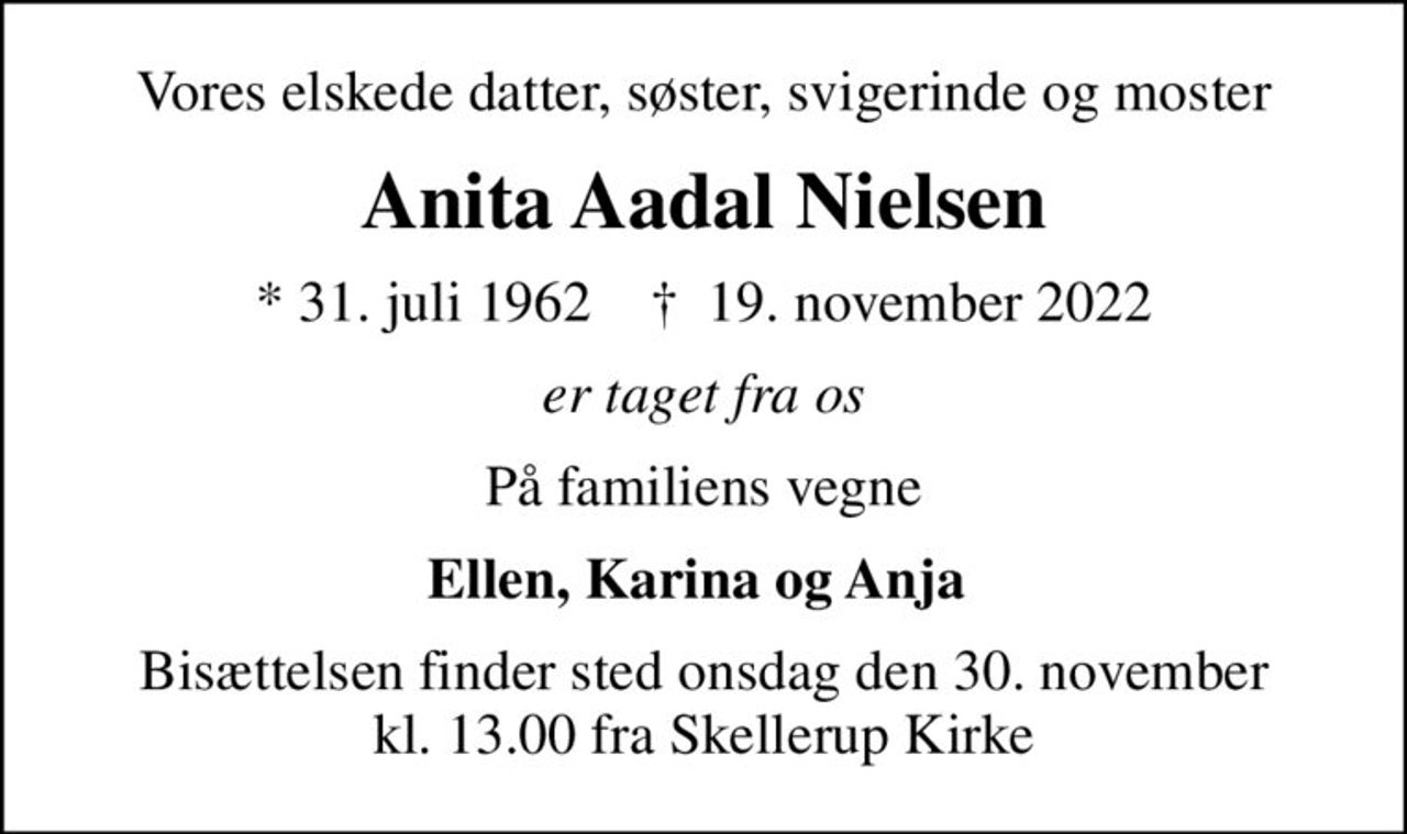 Vores elskede datter, søster, svigerinde og moster
Anita Aadal Nielsen
* 31. juli 1962    ✝ 19. november 2022
er taget fra os
På familiens vegne
Ellen, Karina og Anja 
Bisættelsen finder sted onsdag den 30. november kl. 13.00 fra Skellerup Kirke