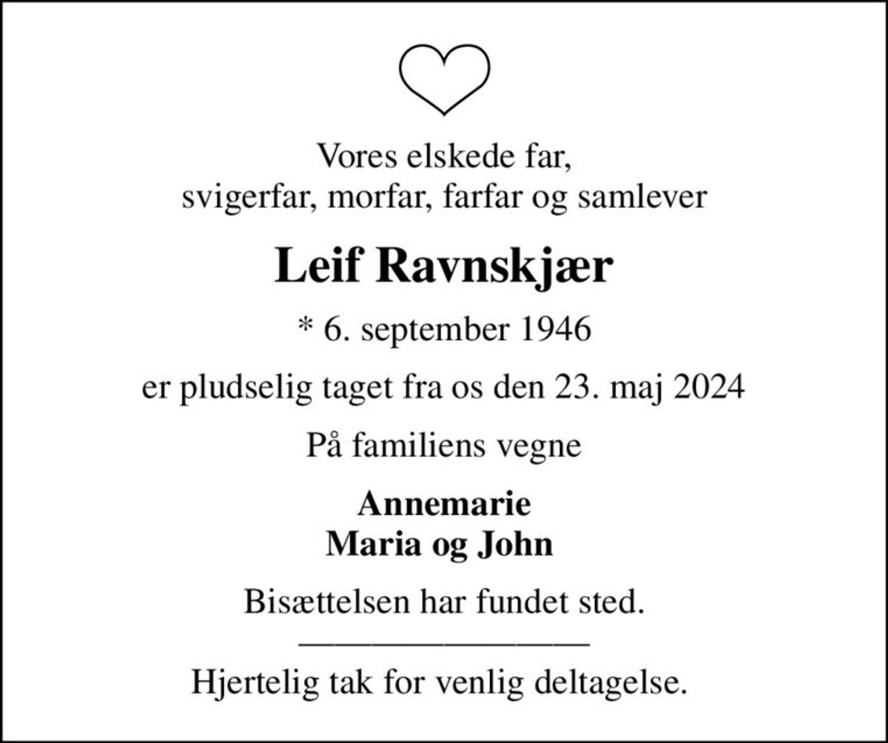 Vores elskede far, svigerfar, morfar, farfar og samlever
Leif Ravnskjær
* 6. september 1946
er pludselig taget fra os den 23. maj 2024
På familiens vegne
Annemarie Maria og John 
Bisættelsen har fundet sted.  Hjertelig tak for venlig deltagelse.