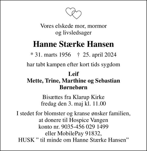 Vores elskede mor, mormor og livsledsager
Hanne Stærke Hansen
* 31. marts 1956    &#x271d; 25. april 2024
har tabt kampen efter kort tids sygdom
Leif Mette, Trine, Marthine og Sebastian Børnebørn
Bisættes fra Klarup Kirke fredag den 3. maj kl. 11.00
I stedet for blomster og kranse ønsker familien, at donere til Hospice Vangen konto nr. 9035-456 029 1499 eller MobilePay 91832, HUSK  til minde om Hanne Stærke Hansen