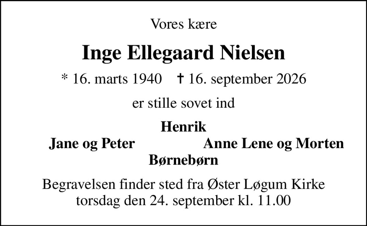 Vores kære
Inge Ellegaard Nielsen
* 16. marts 1940    ✝ 16. september 2026
er stille sovet ind
Henrik
Jane og Peter
Anne Lene og Morten 
Begravelsen finder sted fra Øster Løgum Kirke  torsdag den 24. september kl. 11.00