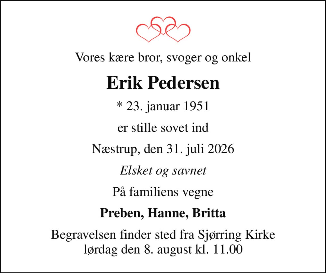 Vores kære bror, svoger og onkel
Erik Pedersen
* 23. januar 1951
er stille sovet ind
Næstrup, den 31. juli 2026
Elsket og savnet
På familiens vegne
Preben, Hanne, Britta
Begravelsen finder sted fra Sjørring Kirke  lørdag den 8. august kl. 11.00