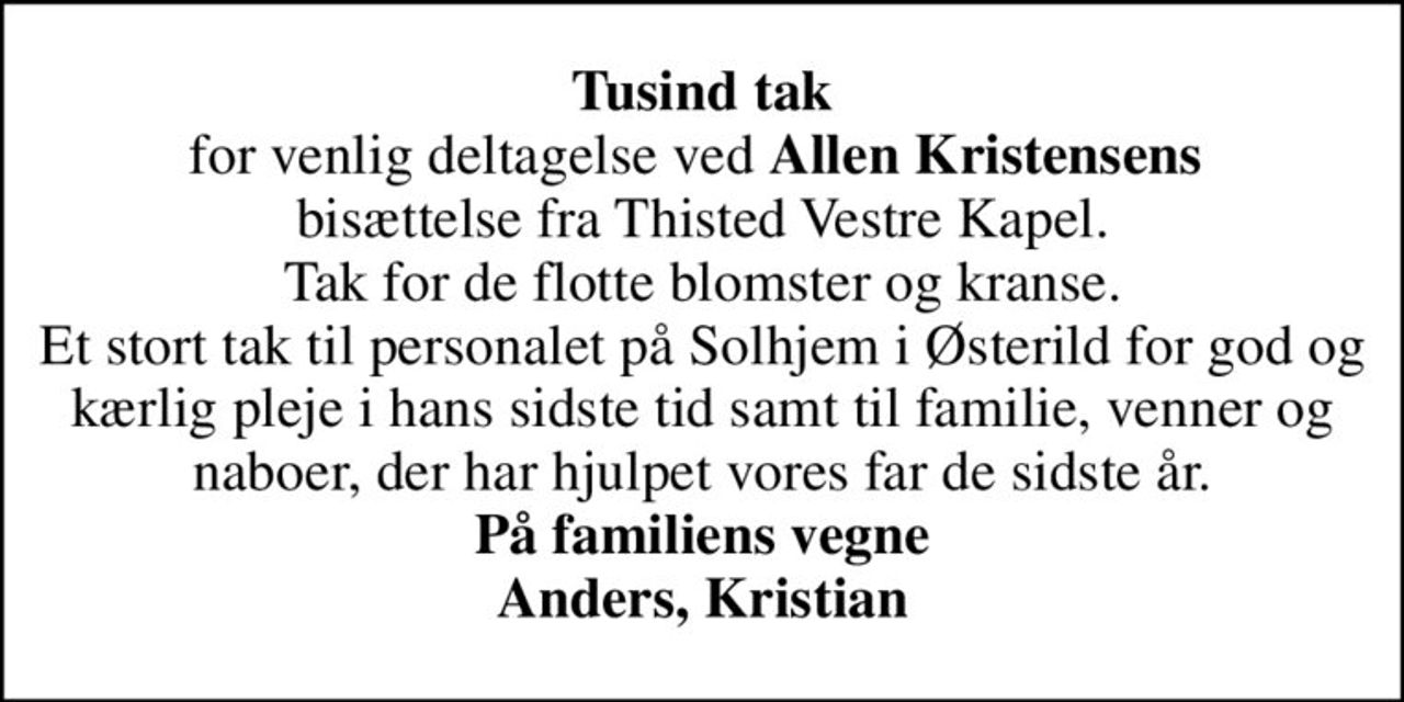 <b>Tusind tak</b> for venlig deltagelse ved <b>Allen Kristensens</b>  bisættelse fra Thisted Vestre Kapel. Tak for de flotte blomster og kranse. Et stort tak til personalet på Solhjem i Østerild for god og kærlig pleje i hans sidste tid samt til familie, venner og naboer, der har hjulpet vores far de sidste år. <b>På familiens vegne Anders, Kristian</b>