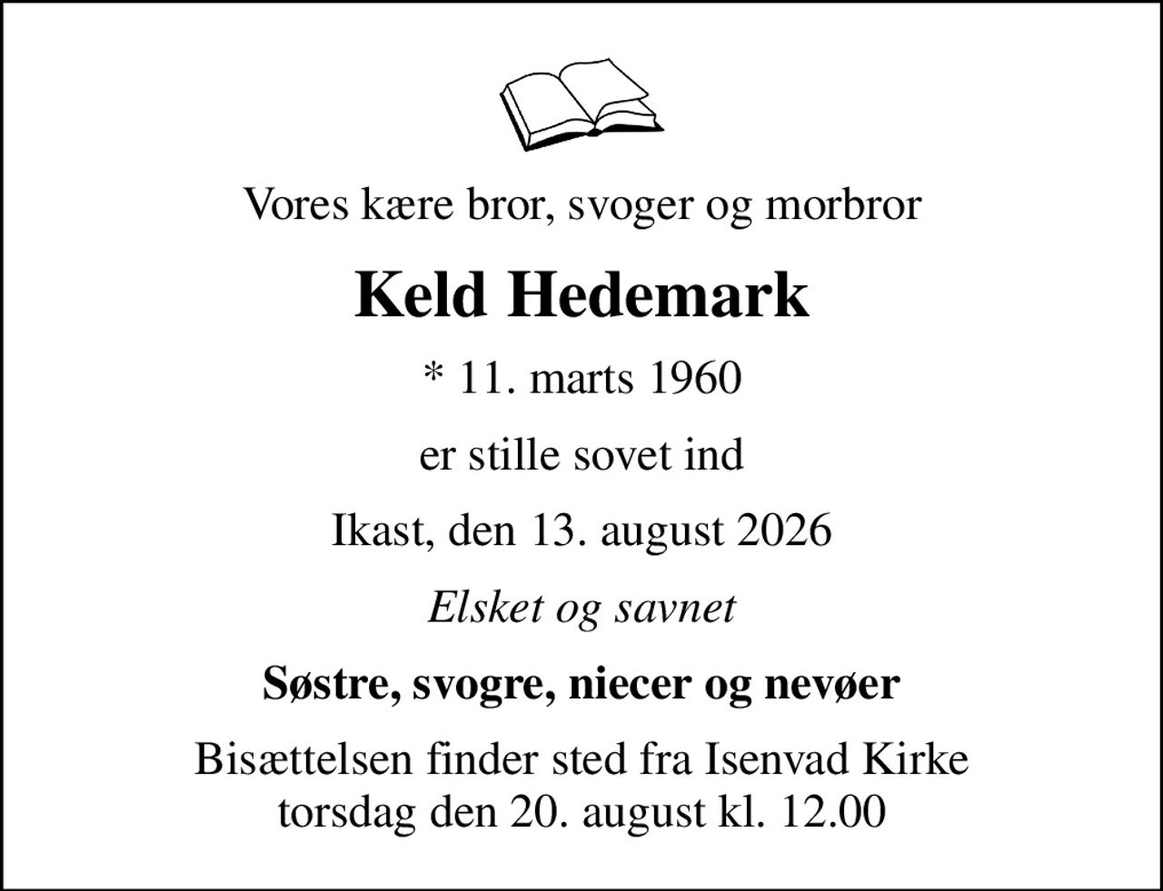 Vores kære bror, svoger og morbror
Keld Hedemark
* 11. marts 1960
er stille sovet ind
Ikast, den 13. august 2026
Elsket og savnet
Søstre, svogre, niecer og nevøer
Bisættelsen finder sted fra Isenvad Kirke  torsdag den 20. august kl. 12.00