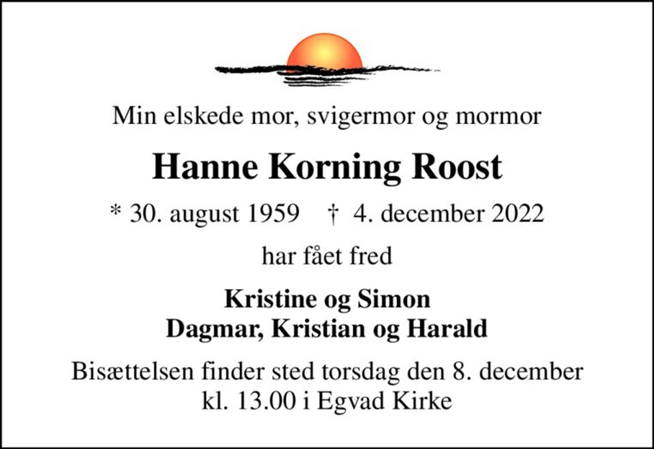 Min elskede mor, svigermor og mormor
Hanne Korning Roost
* 30. august 1959    ✝ 4. december 2022
har fået fred
Kristine og Simon Dagmar, Kristian og Harald
Bisættelsen finder sted torsdag den 8. december kl. 13.00 i Egvad Kirke