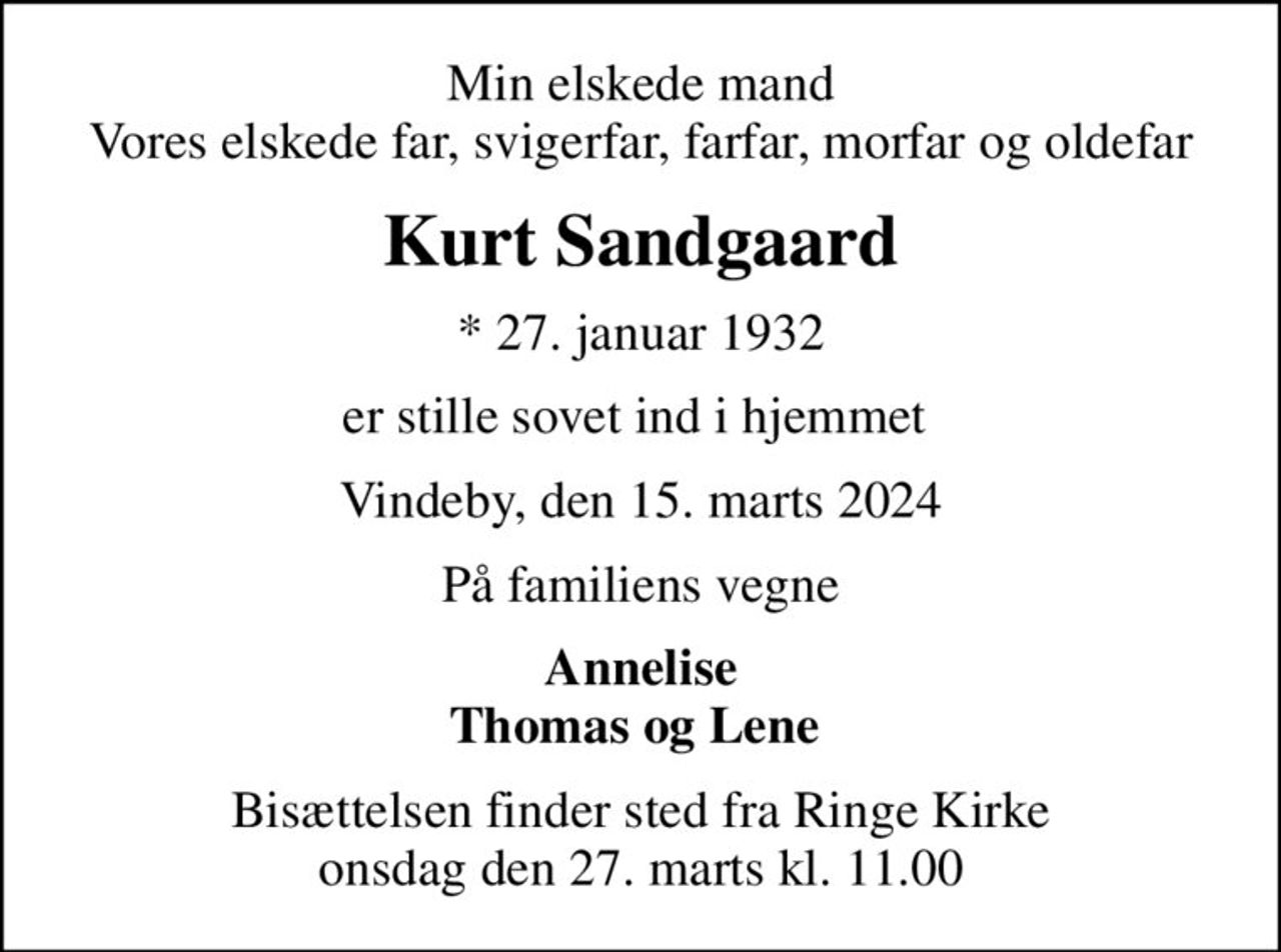 Min elskede mand Vores elskede far, svigerfar, farfar, morfar og oldefar
Kurt Sandgaard
* 27. januar 1932
er stille sovet ind i hjemmet 
Vindeby, den 15. marts 2024
På familiens vegne
Annelise Thomas og Lene 
Bisættelsen finder sted fra Ringe Kirke  onsdag den 27. marts kl. 11.00