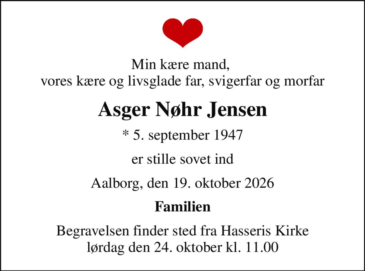 Min kære mand,  vores kære og livsglade far, svigerfar og morfar
Asger Nøhr Jensen
* 5. september 1947
er stille sovet ind
Aalborg, den 19. oktober 2026
Familien
Begravelsen finder sted fra Hasseris Kirke  lørdag den 24. oktober kl. 11.00