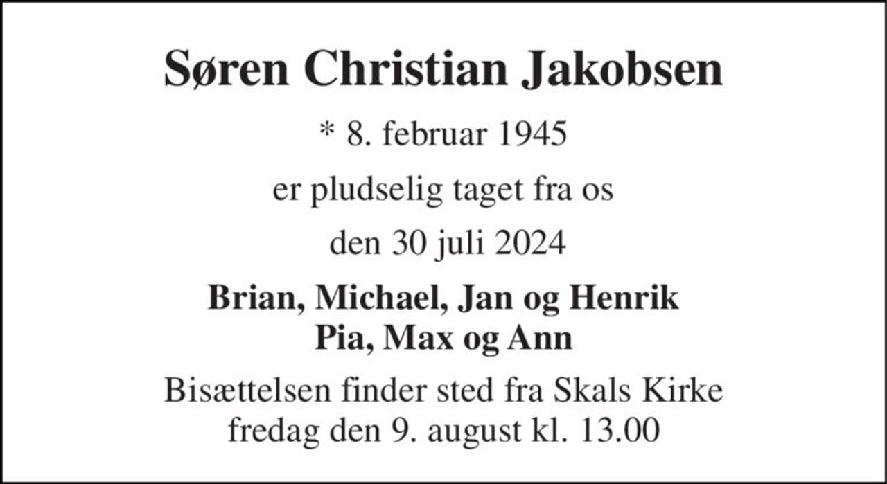 Søren Christian Jakobsen 
*​ 8. februar 1945 
er pludselig taget fra os 
 den 30 juli 2024 
Brian, Michael, Jan og Henrik Pia, Max og Ann 
Bisættelsen​ finder sted fra Skals Kirke​ fredag den 9. august​ kl. 13.00
