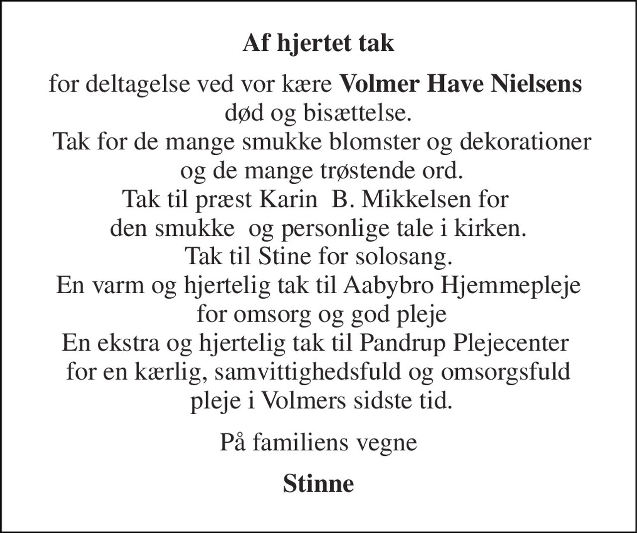 Af hjertet tak 
for deltagelse ved vor kære Volmer Have Nielsens  død og bisættelse.  Tak for de mange smukke blomster og dekorationer  og de mange trøstende ord. Tak til præst Karin  B. Mikkelsen for  den smukke  og personlige tale i kirken. Tak til Stine for solosang. En varm og hjertelig tak til Aabybro Hjemmepleje  for omsorg og god pleje En ekstra og hjertelig tak til Pandrup Plejecenter  for en kærlig, samvittighedsfuld og omsorgsfuld  pleje i Volmers sidste tid. 
På familiens vegne 
Stinne