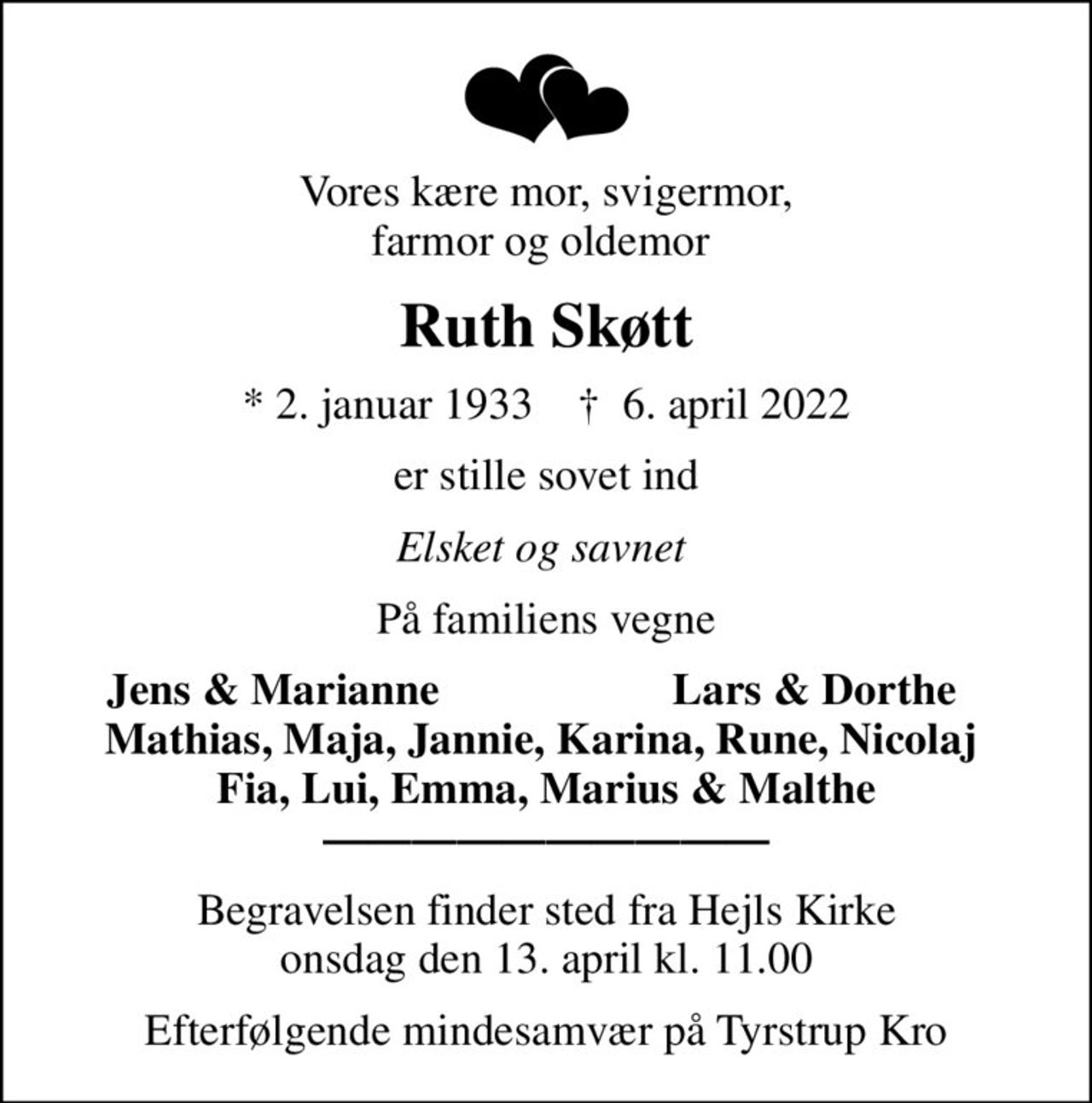 Vores kære mor, svigermor, farmor og oldemor 
Ruth Skøtt
* 2. januar 1933    ✝ 6. april 2022
er stille sovet ind
Elsket og savnet 
På familiens vegne
Jens & Marianne
Lars & Dorthe 
Begravelsen finder sted fra Hejls Kirke  onsdag den 13. april kl. 11.00 
Efterfølgende mindesamvær på Tyrstrup Kro