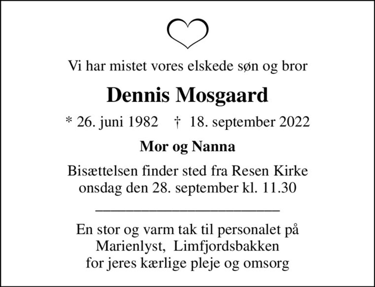 Vi har mistet vores elskede søn og bror
Dennis Mosgaard
* 26. juni 1982    ✝ 18. september 2022
Mor og Nanna
Bisættelsen finder sted fra Resen Kirke  onsdag den 28. september kl. 11.30  ________________________
En stor og varm tak til personalet på Marienlyst,  Limfjordsbakken for jeres kærlige pleje og omsorg