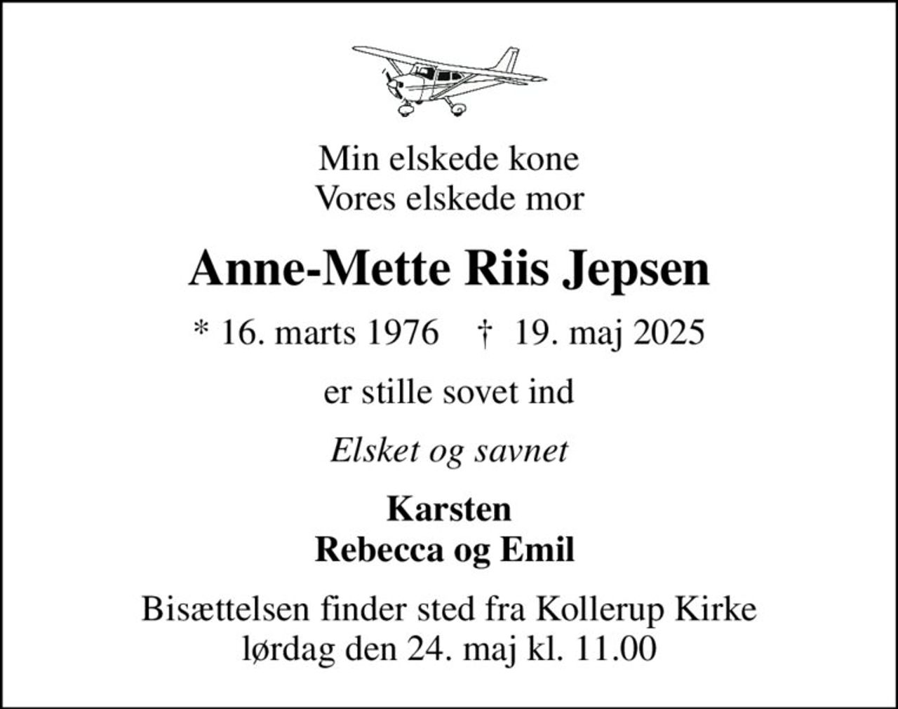 Min elskede kone Vores elskede mor
Anne-Mette Riis Jepsen
* 16. marts 1976    ✝ 19. maj 2025
er stille sovet ind
Elsket og savnet
Karsten Rebecca og Emil 
Bisættelsen finder sted fra Kollerup Kirke  lørdag den 24. maj kl. 11.00