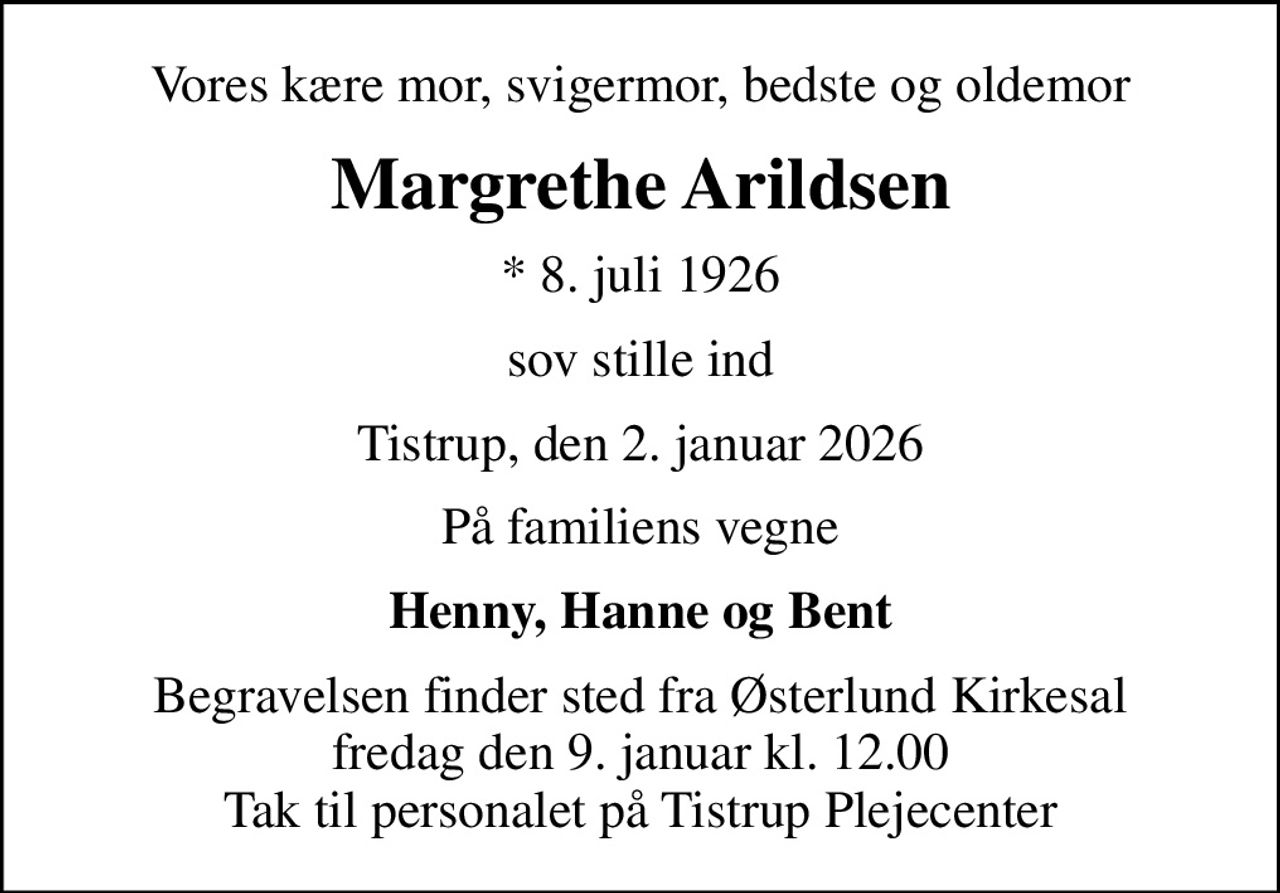 Vores kære mor, svigermor, bedste og oldemor
Margrethe Arildsen
* 8. juli 1926
sov stille ind
Tistrup, den 2. januar 2026
På familiens vegne
Henny, Hanne og Bent
Begravelsen finder sted fra Østerlund Kirkesal  fredag den 9. januar kl. 12.00  Tak til personalet på Tistrup Plejecenter