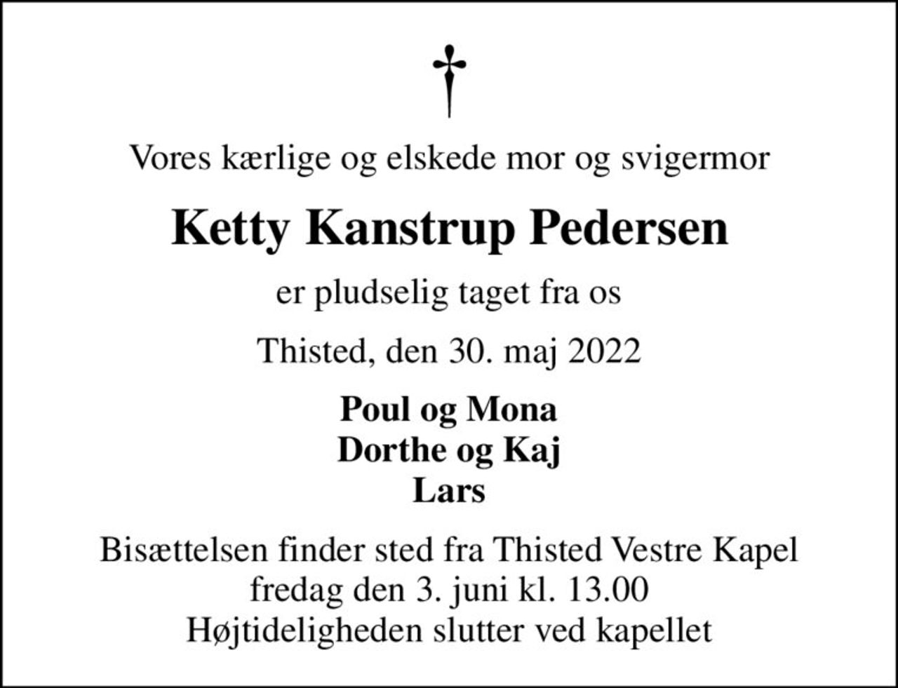 Vores kærlige og elskede mor og svigermor
Ketty Kanstrup Pedersen
er pludselig taget fra os
Thisted, den 30. maj 2022
Poul og Mona Dorthe og Kaj Lars
Bisættelsen finder sted fra Thisted Vestre Kapel  fredag den 3. juni kl. 13.00  Højtideligheden slutter ved kapellet