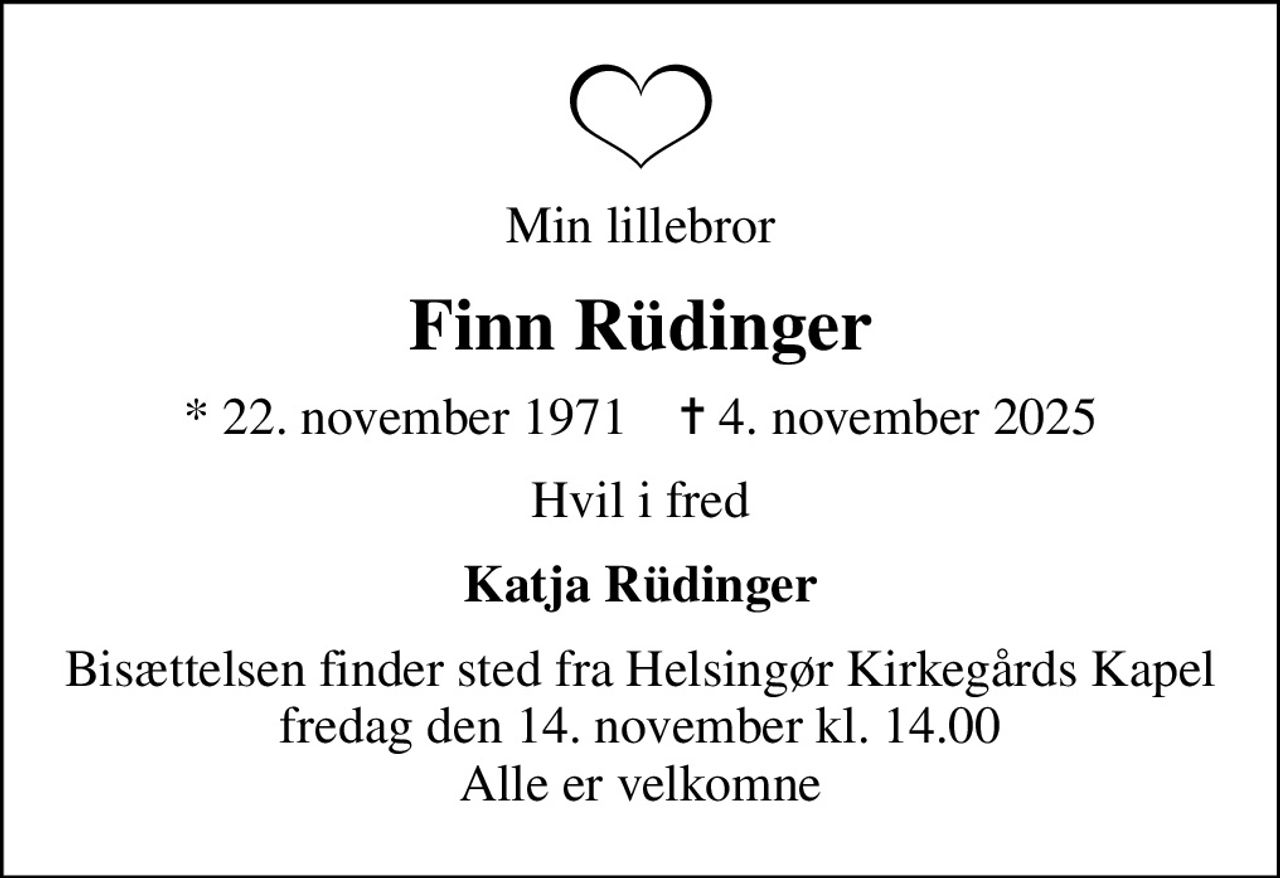 Min lillebror
Finn Rüdinger
* 22. november 1971    ✝ 4. november 2025
Hvil i fred
Katja Rüdinger
Bisættelsen finder sted fra Helsingør Kirkegårds Kapel  fredag den 14. november kl. 14.00  Alle er velkomne