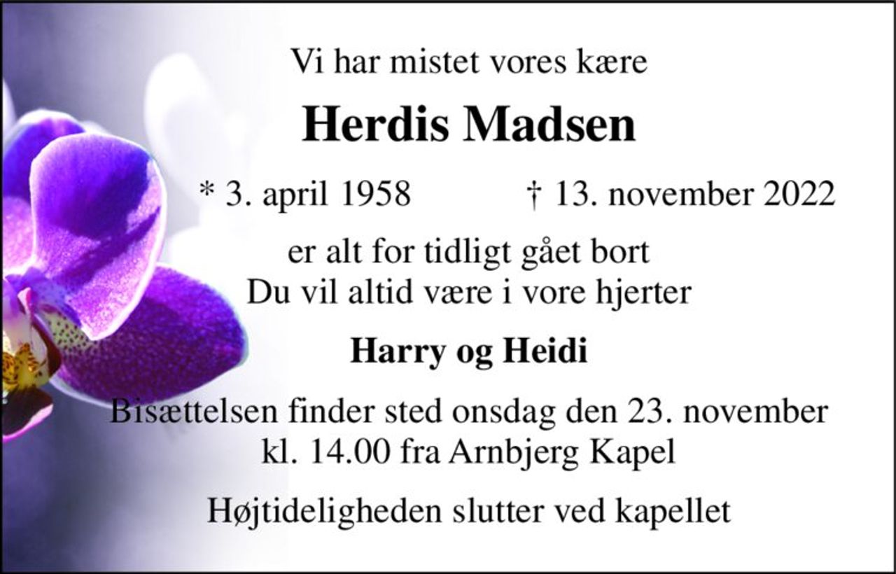 Vi har mistet vores kære 
Herdis Madsen 
*​ 3. april 1958​ 
†​ 13. november 2022​ 
er alt for tidligt gået bort du vil altid være i vore hjerter 
Harry og Heidi 
Bisættelsen​ finder sted onsdag den 23. november​​ kl. 14.00 fra Arnbjerg Kapel