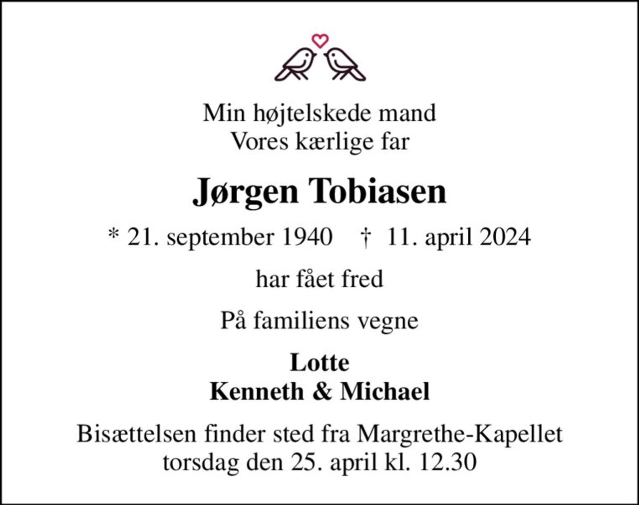 Min højtelskede mand Vores kærlige far
Jørgen Tobiasen
* 21. september 1940    ✝ 11. april 2024
har fået fred
På familiens vegne
Lotte Kenneth & Michael
Bisættelsen finder sted fra Margrethe-Kapellet  torsdag den 25. april kl. 12.30