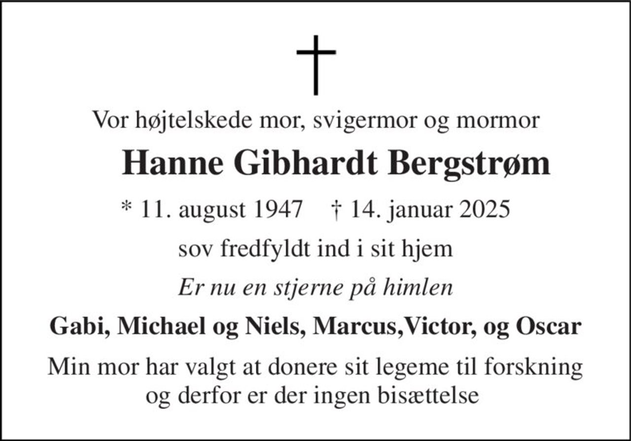 Vor højtelskede mor, svigermor og mormor 
Hanne Gibhardt Bergstrøm 
★​​ 11. august 1947​​    ✝​​ 14. januar 2025 
sov fredfyldt ind i sit hjem 
Er nu en stjerne på himlen 
Gabi, Michael og Niels, Marcus,Victor, og Oscar 
Min mor har valgt at donere sit legeme til forskning og derfor er der ingen bisættelse
