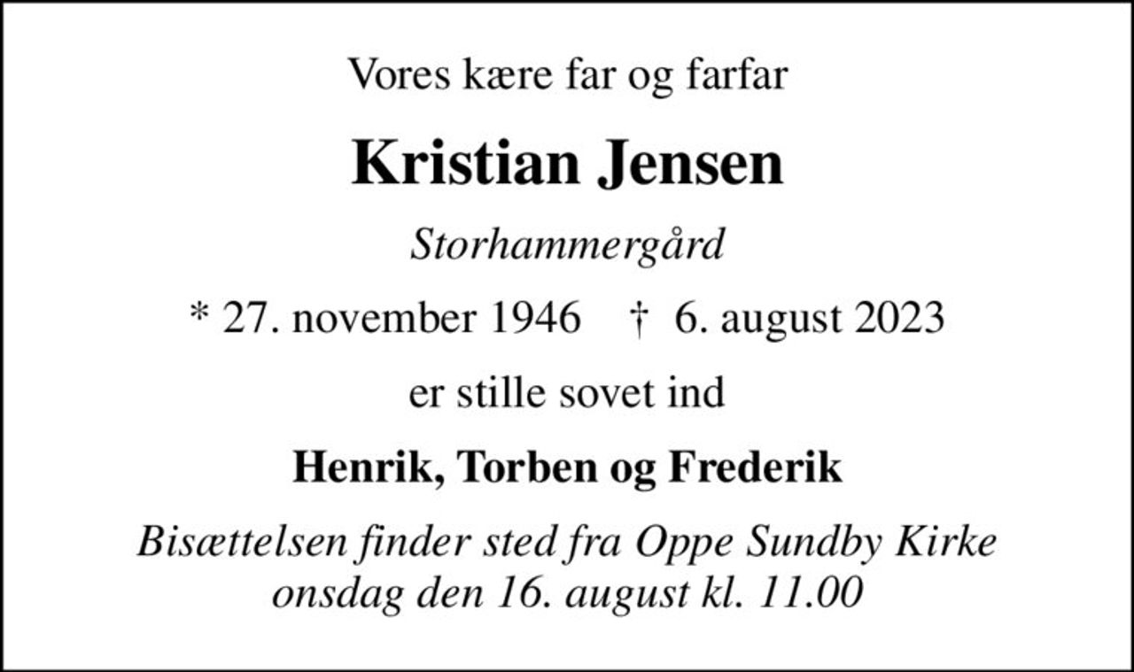 Vores kære far og farfar
Kristian Jensen
Storhammergård
* 27. november 1946    ✝ 6. august 2023
er stille sovet ind
Henrik, Torben og Frederik
Bisættelsen finder sted fra Oppe Sundby Kirke  onsdag den 16. august kl. 11.00